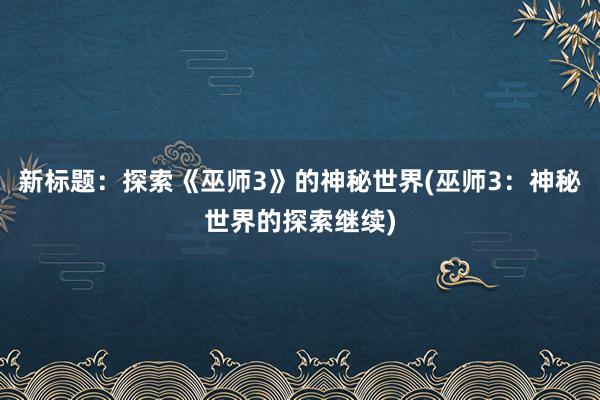 新标题：探索《巫师3》的神秘世界(巫师3：神秘世界的探索继续)