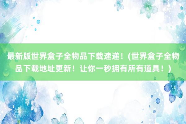 最新版世界盒子全物品下载速递！(世界盒子全物品下载地址更新！让你一秒拥有所有道具！)