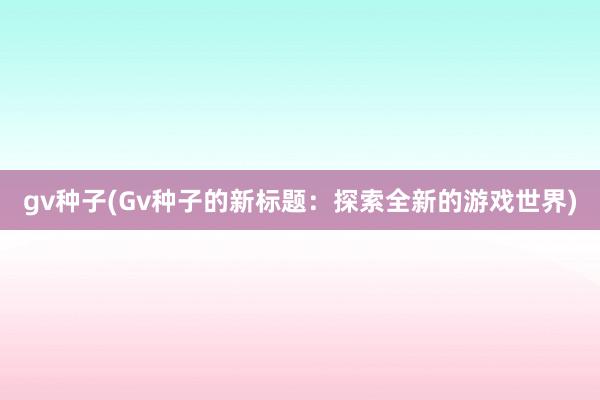 gv种子(Gv种子的新标题：探索全新的游戏世界)